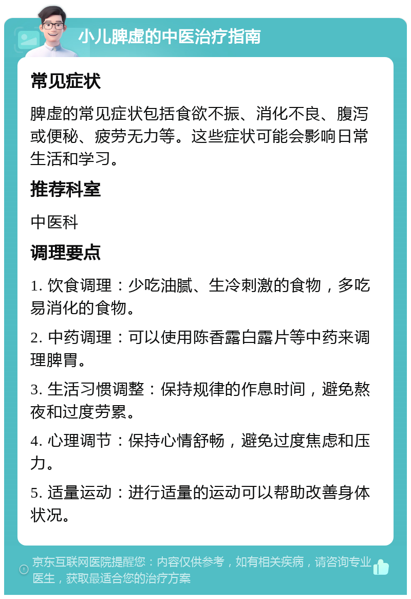 小儿脾虚的中医治疗指南 常见症状 脾虚的常见症状包括食欲不振、消化不良、腹泻或便秘、疲劳无力等。这些症状可能会影响日常生活和学习。 推荐科室 中医科 调理要点 1. 饮食调理：少吃油腻、生冷刺激的食物，多吃易消化的食物。 2. 中药调理：可以使用陈香露白露片等中药来调理脾胃。 3. 生活习惯调整：保持规律的作息时间，避免熬夜和过度劳累。 4. 心理调节：保持心情舒畅，避免过度焦虑和压力。 5. 适量运动：进行适量的运动可以帮助改善身体状况。