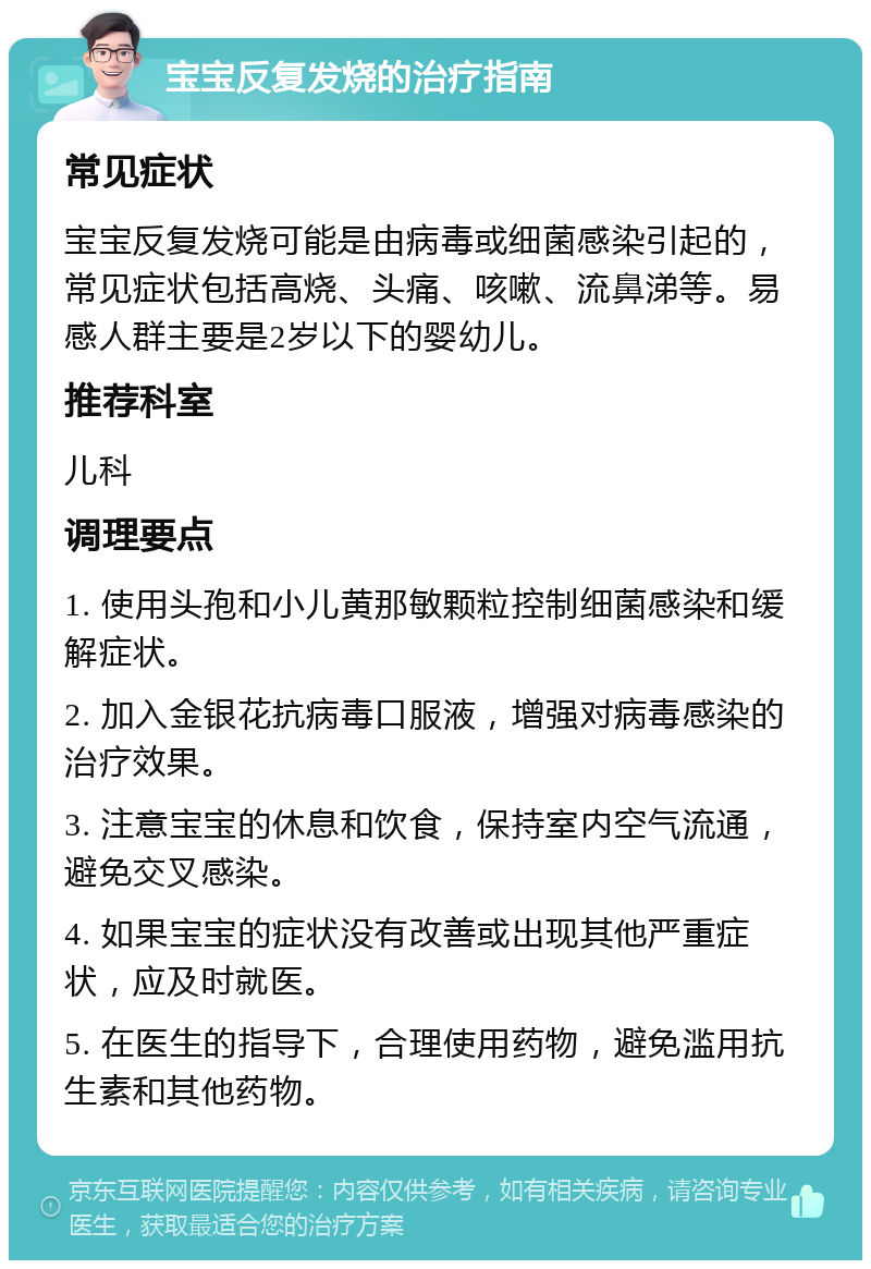 宝宝反复发烧的治疗指南 常见症状 宝宝反复发烧可能是由病毒或细菌感染引起的，常见症状包括高烧、头痛、咳嗽、流鼻涕等。易感人群主要是2岁以下的婴幼儿。 推荐科室 儿科 调理要点 1. 使用头孢和小儿黄那敏颗粒控制细菌感染和缓解症状。 2. 加入金银花抗病毒口服液，增强对病毒感染的治疗效果。 3. 注意宝宝的休息和饮食，保持室内空气流通，避免交叉感染。 4. 如果宝宝的症状没有改善或出现其他严重症状，应及时就医。 5. 在医生的指导下，合理使用药物，避免滥用抗生素和其他药物。