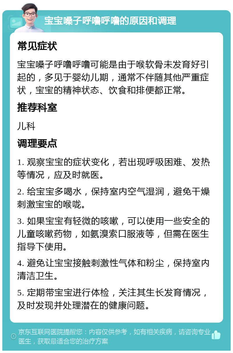 宝宝嗓子呼噜呼噜的原因和调理 常见症状 宝宝嗓子呼噜呼噜可能是由于喉软骨未发育好引起的，多见于婴幼儿期，通常不伴随其他严重症状，宝宝的精神状态、饮食和排便都正常。 推荐科室 儿科 调理要点 1. 观察宝宝的症状变化，若出现呼吸困难、发热等情况，应及时就医。 2. 给宝宝多喝水，保持室内空气湿润，避免干燥刺激宝宝的喉咙。 3. 如果宝宝有轻微的咳嗽，可以使用一些安全的儿童咳嗽药物，如氨溴索口服液等，但需在医生指导下使用。 4. 避免让宝宝接触刺激性气体和粉尘，保持室内清洁卫生。 5. 定期带宝宝进行体检，关注其生长发育情况，及时发现并处理潜在的健康问题。