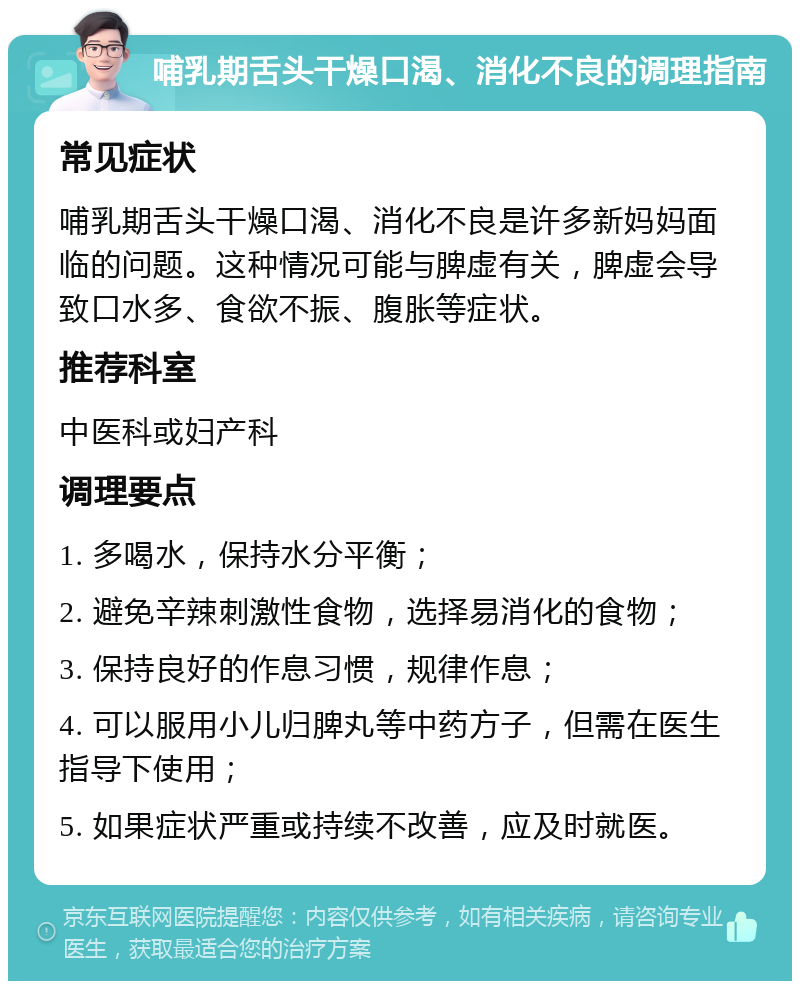 哺乳期舌头干燥口渴、消化不良的调理指南 常见症状 哺乳期舌头干燥口渴、消化不良是许多新妈妈面临的问题。这种情况可能与脾虚有关，脾虚会导致口水多、食欲不振、腹胀等症状。 推荐科室 中医科或妇产科 调理要点 1. 多喝水，保持水分平衡； 2. 避免辛辣刺激性食物，选择易消化的食物； 3. 保持良好的作息习惯，规律作息； 4. 可以服用小儿归脾丸等中药方子，但需在医生指导下使用； 5. 如果症状严重或持续不改善，应及时就医。