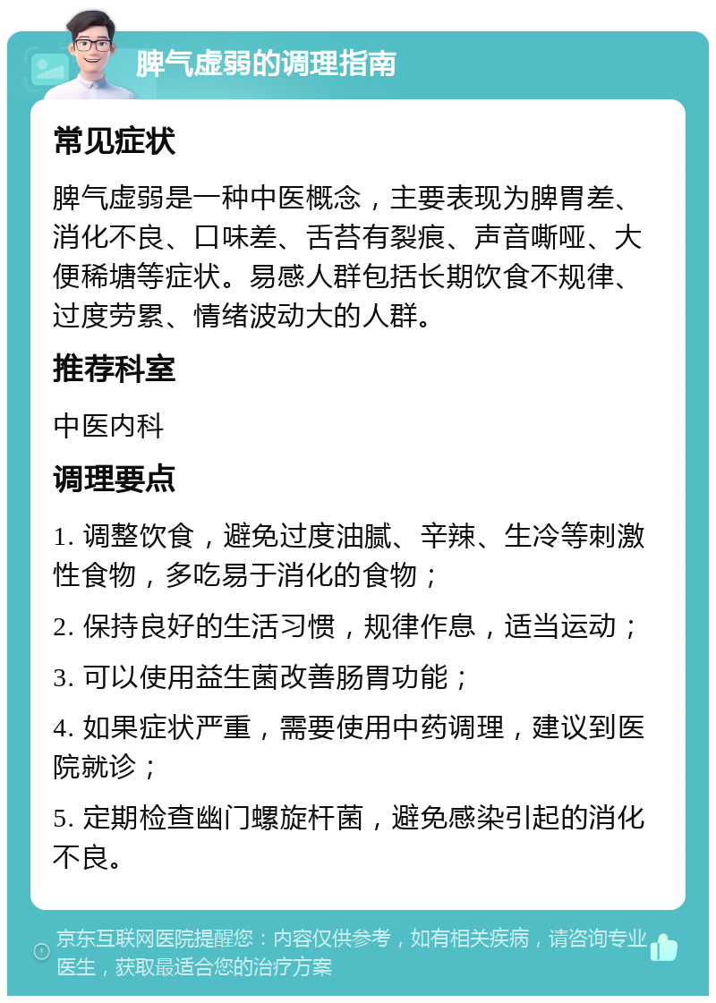 脾气虚弱的调理指南 常见症状 脾气虚弱是一种中医概念，主要表现为脾胃差、消化不良、口味差、舌苔有裂痕、声音嘶哑、大便稀塘等症状。易感人群包括长期饮食不规律、过度劳累、情绪波动大的人群。 推荐科室 中医内科 调理要点 1. 调整饮食，避免过度油腻、辛辣、生冷等刺激性食物，多吃易于消化的食物； 2. 保持良好的生活习惯，规律作息，适当运动； 3. 可以使用益生菌改善肠胃功能； 4. 如果症状严重，需要使用中药调理，建议到医院就诊； 5. 定期检查幽门螺旋杆菌，避免感染引起的消化不良。