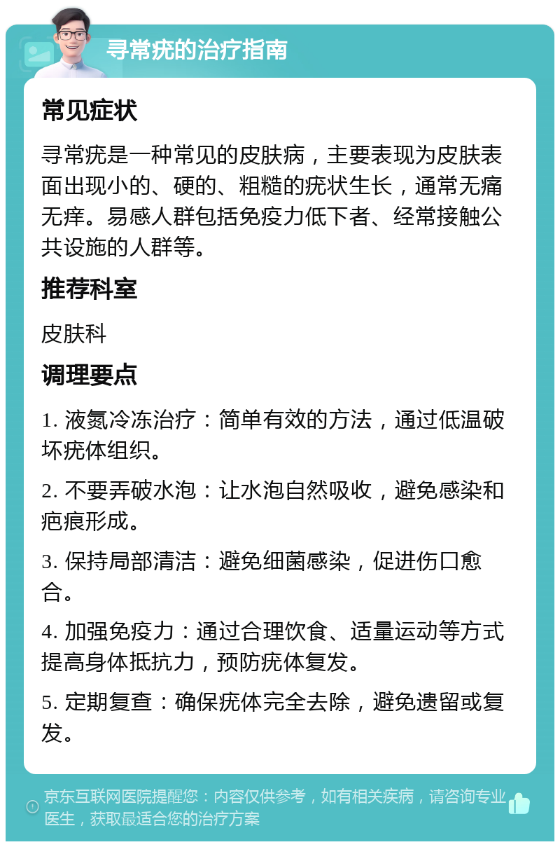 寻常疣的治疗指南 常见症状 寻常疣是一种常见的皮肤病，主要表现为皮肤表面出现小的、硬的、粗糙的疣状生长，通常无痛无痒。易感人群包括免疫力低下者、经常接触公共设施的人群等。 推荐科室 皮肤科 调理要点 1. 液氮冷冻治疗：简单有效的方法，通过低温破坏疣体组织。 2. 不要弄破水泡：让水泡自然吸收，避免感染和疤痕形成。 3. 保持局部清洁：避免细菌感染，促进伤口愈合。 4. 加强免疫力：通过合理饮食、适量运动等方式提高身体抵抗力，预防疣体复发。 5. 定期复查：确保疣体完全去除，避免遗留或复发。