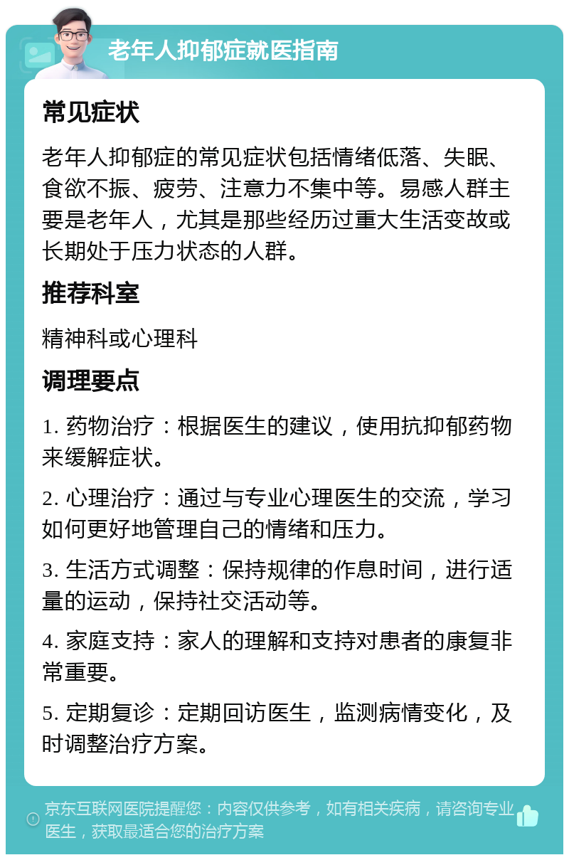 老年人抑郁症就医指南 常见症状 老年人抑郁症的常见症状包括情绪低落、失眠、食欲不振、疲劳、注意力不集中等。易感人群主要是老年人，尤其是那些经历过重大生活变故或长期处于压力状态的人群。 推荐科室 精神科或心理科 调理要点 1. 药物治疗：根据医生的建议，使用抗抑郁药物来缓解症状。 2. 心理治疗：通过与专业心理医生的交流，学习如何更好地管理自己的情绪和压力。 3. 生活方式调整：保持规律的作息时间，进行适量的运动，保持社交活动等。 4. 家庭支持：家人的理解和支持对患者的康复非常重要。 5. 定期复诊：定期回访医生，监测病情变化，及时调整治疗方案。