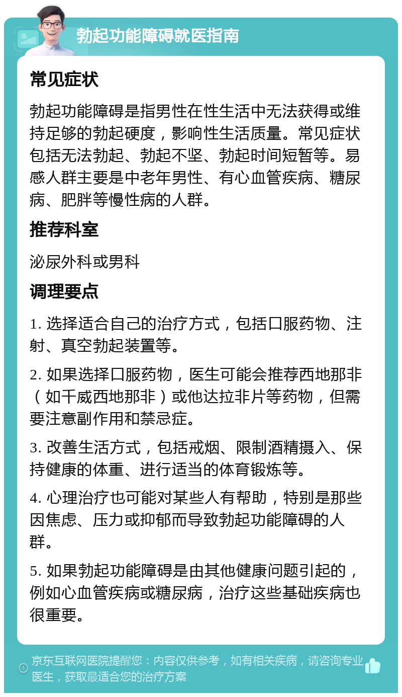 勃起功能障碍就医指南 常见症状 勃起功能障碍是指男性在性生活中无法获得或维持足够的勃起硬度，影响性生活质量。常见症状包括无法勃起、勃起不坚、勃起时间短暂等。易感人群主要是中老年男性、有心血管疾病、糖尿病、肥胖等慢性病的人群。 推荐科室 泌尿外科或男科 调理要点 1. 选择适合自己的治疗方式，包括口服药物、注射、真空勃起装置等。 2. 如果选择口服药物，医生可能会推荐西地那非（如千威西地那非）或他达拉非片等药物，但需要注意副作用和禁忌症。 3. 改善生活方式，包括戒烟、限制酒精摄入、保持健康的体重、进行适当的体育锻炼等。 4. 心理治疗也可能对某些人有帮助，特别是那些因焦虑、压力或抑郁而导致勃起功能障碍的人群。 5. 如果勃起功能障碍是由其他健康问题引起的，例如心血管疾病或糖尿病，治疗这些基础疾病也很重要。