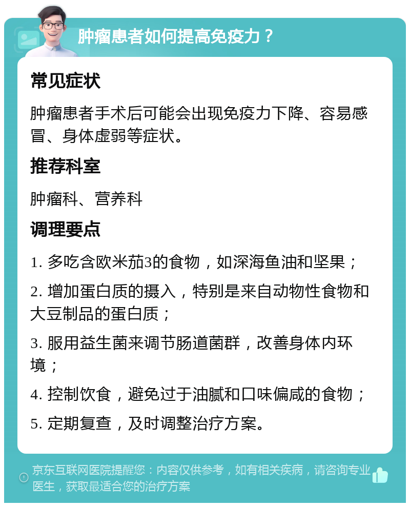 肿瘤患者如何提高免疫力？ 常见症状 肿瘤患者手术后可能会出现免疫力下降、容易感冒、身体虚弱等症状。 推荐科室 肿瘤科、营养科 调理要点 1. 多吃含欧米茄3的食物，如深海鱼油和坚果； 2. 增加蛋白质的摄入，特别是来自动物性食物和大豆制品的蛋白质； 3. 服用益生菌来调节肠道菌群，改善身体内环境； 4. 控制饮食，避免过于油腻和口味偏咸的食物； 5. 定期复查，及时调整治疗方案。