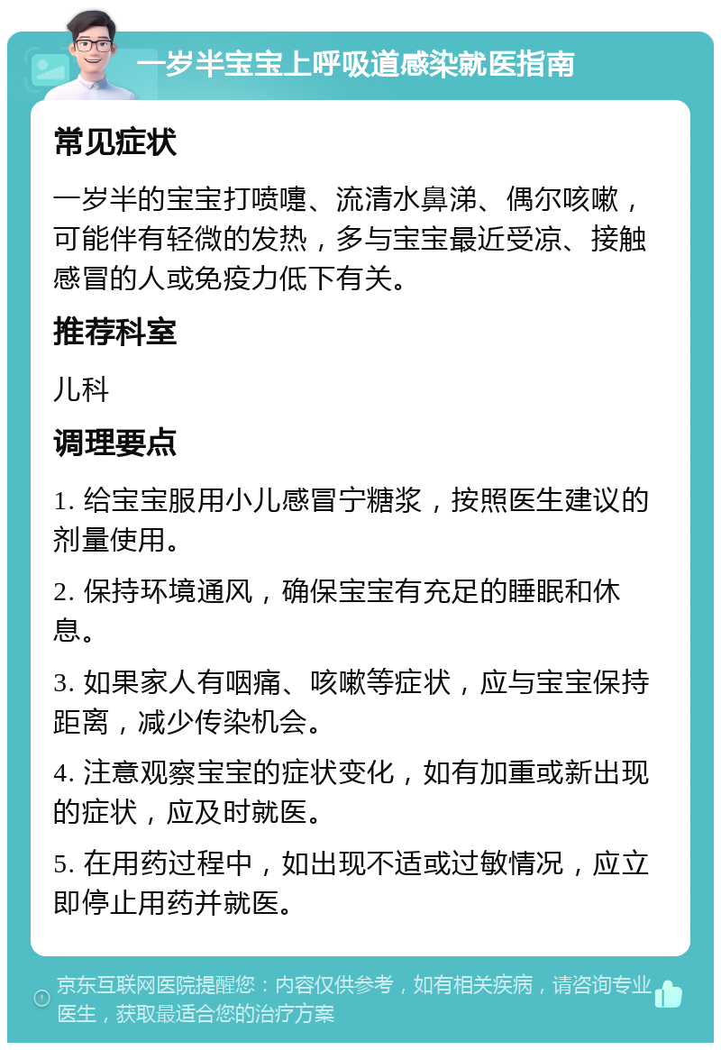 一岁半宝宝上呼吸道感染就医指南 常见症状 一岁半的宝宝打喷嚏、流清水鼻涕、偶尔咳嗽，可能伴有轻微的发热，多与宝宝最近受凉、接触感冒的人或免疫力低下有关。 推荐科室 儿科 调理要点 1. 给宝宝服用小儿感冒宁糖浆，按照医生建议的剂量使用。 2. 保持环境通风，确保宝宝有充足的睡眠和休息。 3. 如果家人有咽痛、咳嗽等症状，应与宝宝保持距离，减少传染机会。 4. 注意观察宝宝的症状变化，如有加重或新出现的症状，应及时就医。 5. 在用药过程中，如出现不适或过敏情况，应立即停止用药并就医。