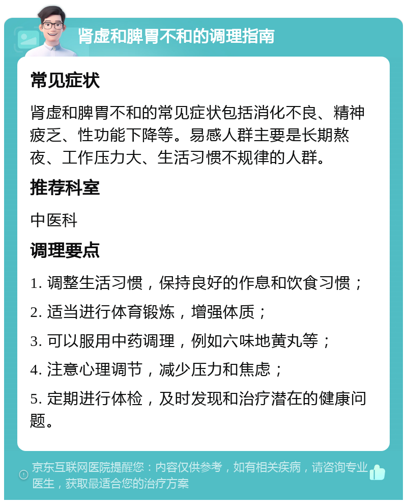 肾虚和脾胃不和的调理指南 常见症状 肾虚和脾胃不和的常见症状包括消化不良、精神疲乏、性功能下降等。易感人群主要是长期熬夜、工作压力大、生活习惯不规律的人群。 推荐科室 中医科 调理要点 1. 调整生活习惯，保持良好的作息和饮食习惯； 2. 适当进行体育锻炼，增强体质； 3. 可以服用中药调理，例如六味地黄丸等； 4. 注意心理调节，减少压力和焦虑； 5. 定期进行体检，及时发现和治疗潜在的健康问题。