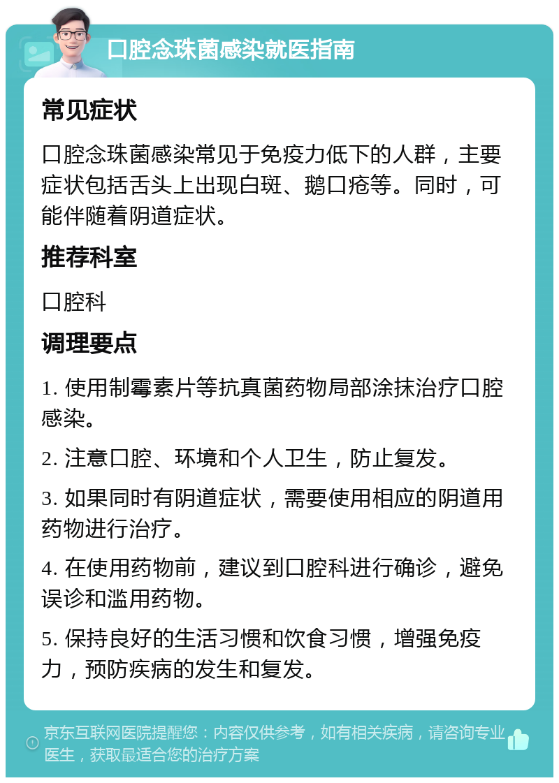 口腔念珠菌感染就医指南 常见症状 口腔念珠菌感染常见于免疫力低下的人群，主要症状包括舌头上出现白斑、鹅口疮等。同时，可能伴随着阴道症状。 推荐科室 口腔科 调理要点 1. 使用制霉素片等抗真菌药物局部涂抹治疗口腔感染。 2. 注意口腔、环境和个人卫生，防止复发。 3. 如果同时有阴道症状，需要使用相应的阴道用药物进行治疗。 4. 在使用药物前，建议到口腔科进行确诊，避免误诊和滥用药物。 5. 保持良好的生活习惯和饮食习惯，增强免疫力，预防疾病的发生和复发。