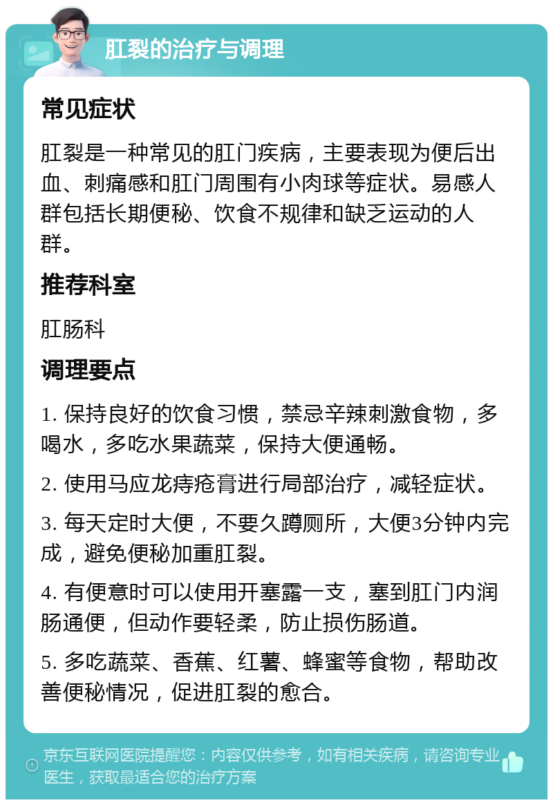 肛裂的治疗与调理 常见症状 肛裂是一种常见的肛门疾病，主要表现为便后出血、刺痛感和肛门周围有小肉球等症状。易感人群包括长期便秘、饮食不规律和缺乏运动的人群。 推荐科室 肛肠科 调理要点 1. 保持良好的饮食习惯，禁忌辛辣刺激食物，多喝水，多吃水果蔬菜，保持大便通畅。 2. 使用马应龙痔疮膏进行局部治疗，减轻症状。 3. 每天定时大便，不要久蹲厕所，大便3分钟内完成，避免便秘加重肛裂。 4. 有便意时可以使用开塞露一支，塞到肛门内润肠通便，但动作要轻柔，防止损伤肠道。 5. 多吃蔬菜、香蕉、红薯、蜂蜜等食物，帮助改善便秘情况，促进肛裂的愈合。