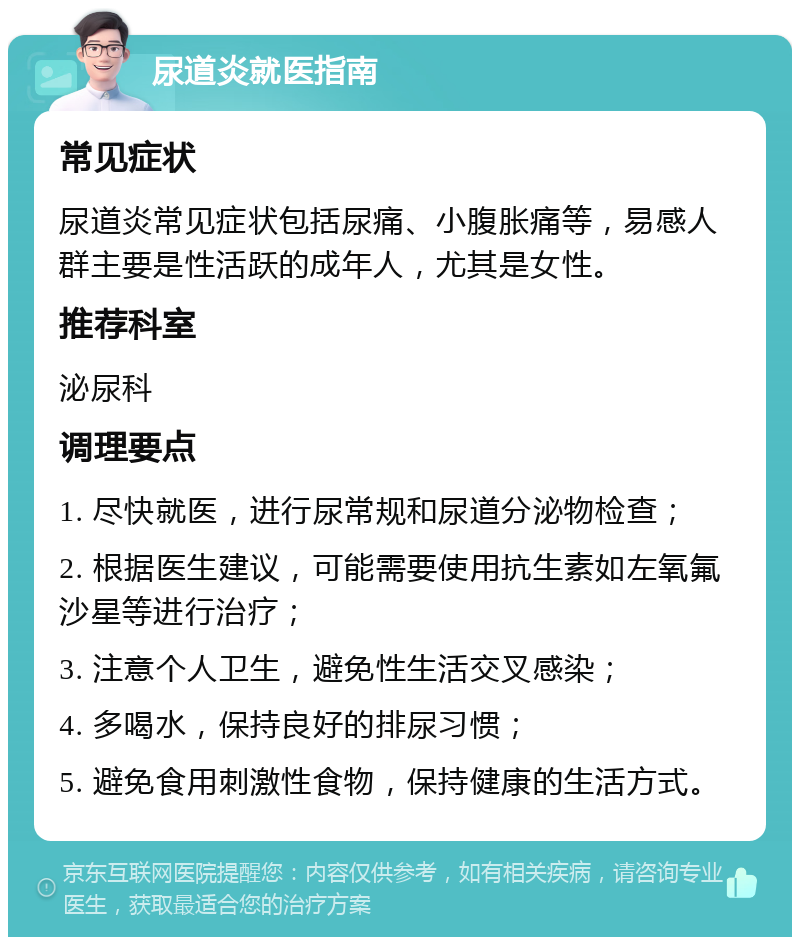 尿道炎就医指南 常见症状 尿道炎常见症状包括尿痛、小腹胀痛等，易感人群主要是性活跃的成年人，尤其是女性。 推荐科室 泌尿科 调理要点 1. 尽快就医，进行尿常规和尿道分泌物检查； 2. 根据医生建议，可能需要使用抗生素如左氧氟沙星等进行治疗； 3. 注意个人卫生，避免性生活交叉感染； 4. 多喝水，保持良好的排尿习惯； 5. 避免食用刺激性食物，保持健康的生活方式。