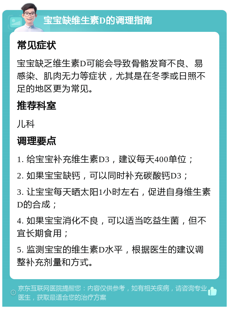 宝宝缺维生素D的调理指南 常见症状 宝宝缺乏维生素D可能会导致骨骼发育不良、易感染、肌肉无力等症状，尤其是在冬季或日照不足的地区更为常见。 推荐科室 儿科 调理要点 1. 给宝宝补充维生素D3，建议每天400单位； 2. 如果宝宝缺钙，可以同时补充碳酸钙D3； 3. 让宝宝每天晒太阳1小时左右，促进自身维生素D的合成； 4. 如果宝宝消化不良，可以适当吃益生菌，但不宜长期食用； 5. 监测宝宝的维生素D水平，根据医生的建议调整补充剂量和方式。