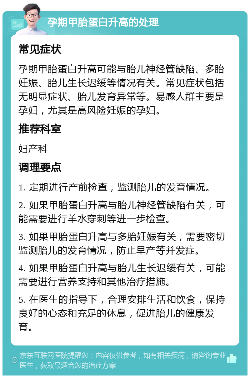 孕期甲胎蛋白升高的处理 常见症状 孕期甲胎蛋白升高可能与胎儿神经管缺陷、多胎妊娠、胎儿生长迟缓等情况有关。常见症状包括无明显症状、胎儿发育异常等。易感人群主要是孕妇，尤其是高风险妊娠的孕妇。 推荐科室 妇产科 调理要点 1. 定期进行产前检查，监测胎儿的发育情况。 2. 如果甲胎蛋白升高与胎儿神经管缺陷有关，可能需要进行羊水穿刺等进一步检查。 3. 如果甲胎蛋白升高与多胎妊娠有关，需要密切监测胎儿的发育情况，防止早产等并发症。 4. 如果甲胎蛋白升高与胎儿生长迟缓有关，可能需要进行营养支持和其他治疗措施。 5. 在医生的指导下，合理安排生活和饮食，保持良好的心态和充足的休息，促进胎儿的健康发育。