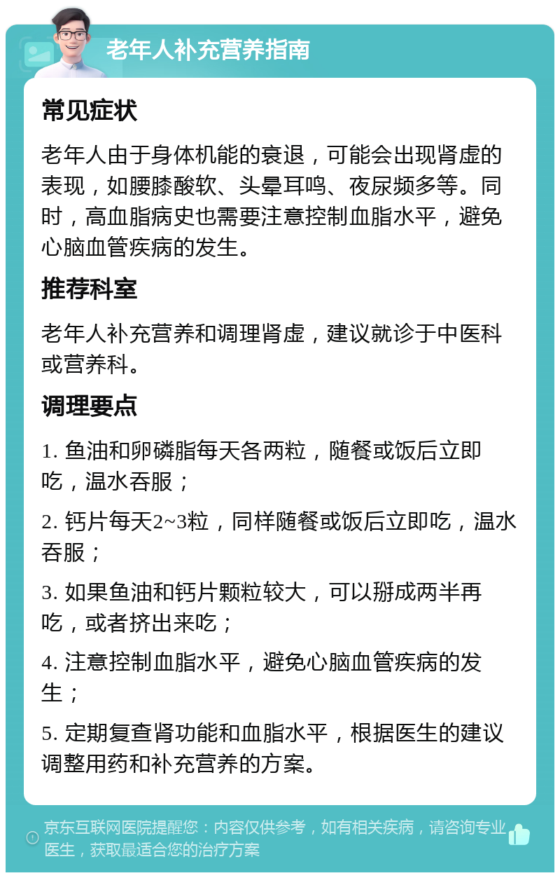 老年人补充营养指南 常见症状 老年人由于身体机能的衰退，可能会出现肾虚的表现，如腰膝酸软、头晕耳鸣、夜尿频多等。同时，高血脂病史也需要注意控制血脂水平，避免心脑血管疾病的发生。 推荐科室 老年人补充营养和调理肾虚，建议就诊于中医科或营养科。 调理要点 1. 鱼油和卵磷脂每天各两粒，随餐或饭后立即吃，温水吞服； 2. 钙片每天2~3粒，同样随餐或饭后立即吃，温水吞服； 3. 如果鱼油和钙片颗粒较大，可以掰成两半再吃，或者挤出来吃； 4. 注意控制血脂水平，避免心脑血管疾病的发生； 5. 定期复查肾功能和血脂水平，根据医生的建议调整用药和补充营养的方案。