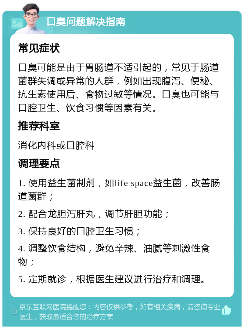 口臭问题解决指南 常见症状 口臭可能是由于胃肠道不适引起的，常见于肠道菌群失调或异常的人群，例如出现腹泻、便秘、抗生素使用后、食物过敏等情况。口臭也可能与口腔卫生、饮食习惯等因素有关。 推荐科室 消化内科或口腔科 调理要点 1. 使用益生菌制剂，如life space益生菌，改善肠道菌群； 2. 配合龙胆泻肝丸，调节肝胆功能； 3. 保持良好的口腔卫生习惯； 4. 调整饮食结构，避免辛辣、油腻等刺激性食物； 5. 定期就诊，根据医生建议进行治疗和调理。