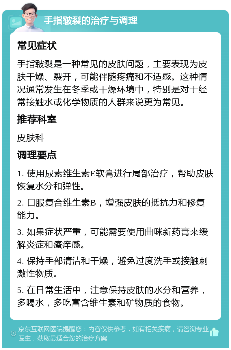 手指皲裂的治疗与调理 常见症状 手指皲裂是一种常见的皮肤问题，主要表现为皮肤干燥、裂开，可能伴随疼痛和不适感。这种情况通常发生在冬季或干燥环境中，特别是对于经常接触水或化学物质的人群来说更为常见。 推荐科室 皮肤科 调理要点 1. 使用尿素维生素E软膏进行局部治疗，帮助皮肤恢复水分和弹性。 2. 口服复合维生素B，增强皮肤的抵抗力和修复能力。 3. 如果症状严重，可能需要使用曲咪新药膏来缓解炎症和瘙痒感。 4. 保持手部清洁和干燥，避免过度洗手或接触刺激性物质。 5. 在日常生活中，注意保持皮肤的水分和营养，多喝水，多吃富含维生素和矿物质的食物。