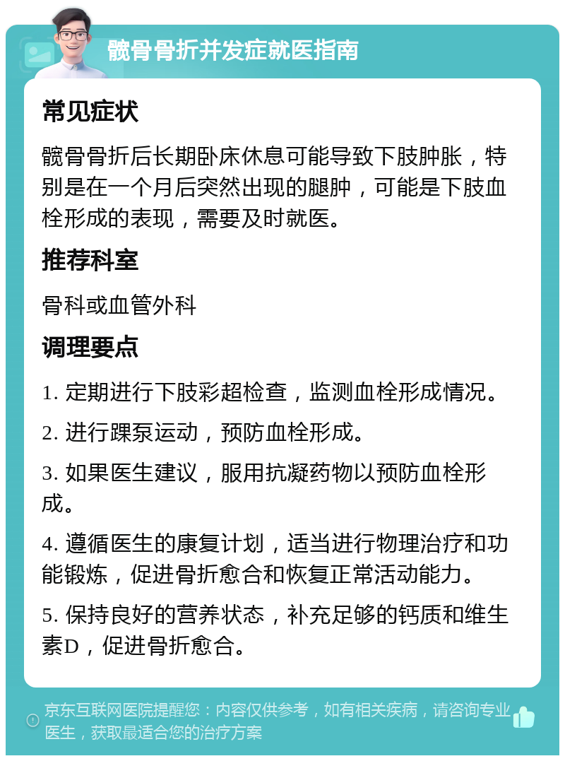 髋骨骨折并发症就医指南 常见症状 髋骨骨折后长期卧床休息可能导致下肢肿胀，特别是在一个月后突然出现的腿肿，可能是下肢血栓形成的表现，需要及时就医。 推荐科室 骨科或血管外科 调理要点 1. 定期进行下肢彩超检查，监测血栓形成情况。 2. 进行踝泵运动，预防血栓形成。 3. 如果医生建议，服用抗凝药物以预防血栓形成。 4. 遵循医生的康复计划，适当进行物理治疗和功能锻炼，促进骨折愈合和恢复正常活动能力。 5. 保持良好的营养状态，补充足够的钙质和维生素D，促进骨折愈合。