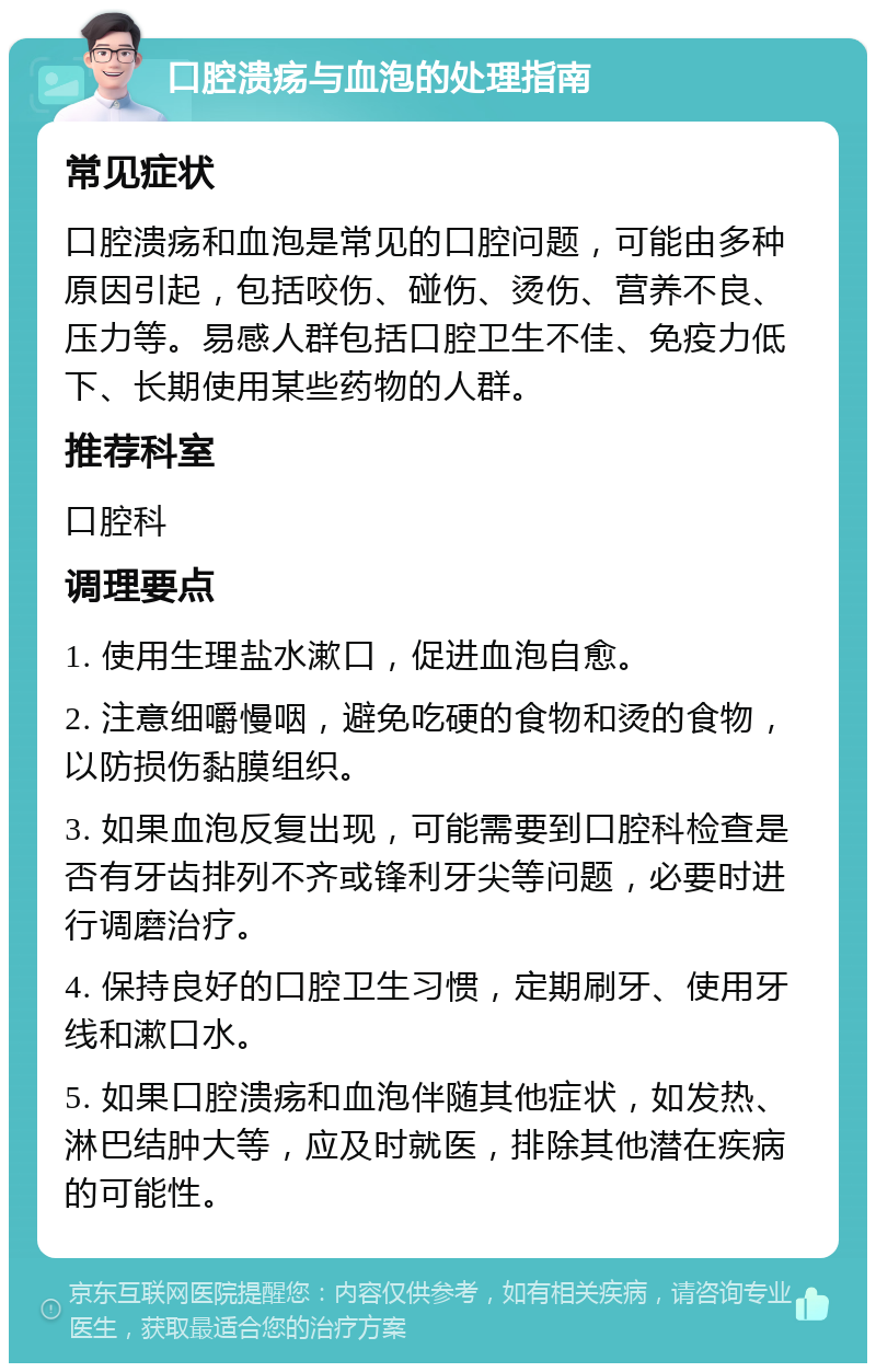 口腔溃疡与血泡的处理指南 常见症状 口腔溃疡和血泡是常见的口腔问题，可能由多种原因引起，包括咬伤、碰伤、烫伤、营养不良、压力等。易感人群包括口腔卫生不佳、免疫力低下、长期使用某些药物的人群。 推荐科室 口腔科 调理要点 1. 使用生理盐水漱口，促进血泡自愈。 2. 注意细嚼慢咽，避免吃硬的食物和烫的食物，以防损伤黏膜组织。 3. 如果血泡反复出现，可能需要到口腔科检查是否有牙齿排列不齐或锋利牙尖等问题，必要时进行调磨治疗。 4. 保持良好的口腔卫生习惯，定期刷牙、使用牙线和漱口水。 5. 如果口腔溃疡和血泡伴随其他症状，如发热、淋巴结肿大等，应及时就医，排除其他潜在疾病的可能性。