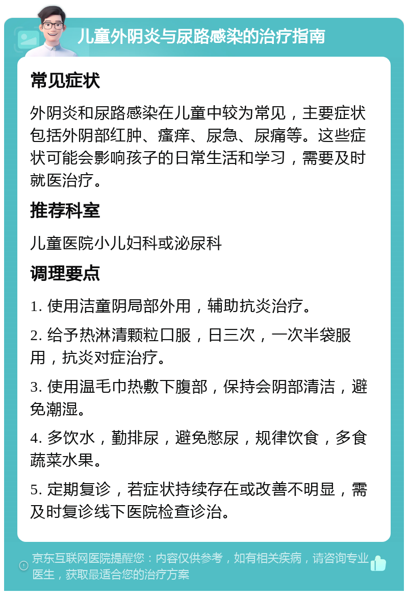 儿童外阴炎与尿路感染的治疗指南 常见症状 外阴炎和尿路感染在儿童中较为常见，主要症状包括外阴部红肿、瘙痒、尿急、尿痛等。这些症状可能会影响孩子的日常生活和学习，需要及时就医治疗。 推荐科室 儿童医院小儿妇科或泌尿科 调理要点 1. 使用洁童阴局部外用，辅助抗炎治疗。 2. 给予热淋清颗粒口服，日三次，一次半袋服用，抗炎对症治疗。 3. 使用温毛巾热敷下腹部，保持会阴部清洁，避免潮湿。 4. 多饮水，勤排尿，避免憋尿，规律饮食，多食蔬菜水果。 5. 定期复诊，若症状持续存在或改善不明显，需及时复诊线下医院检查诊治。