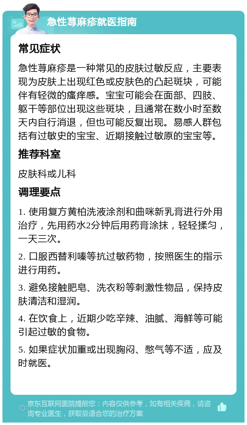 急性荨麻疹就医指南 常见症状 急性荨麻疹是一种常见的皮肤过敏反应，主要表现为皮肤上出现红色或皮肤色的凸起斑块，可能伴有轻微的瘙痒感。宝宝可能会在面部、四肢、躯干等部位出现这些斑块，且通常在数小时至数天内自行消退，但也可能反复出现。易感人群包括有过敏史的宝宝、近期接触过敏原的宝宝等。 推荐科室 皮肤科或儿科 调理要点 1. 使用复方黄柏洗液涂剂和曲咪新乳膏进行外用治疗，先用药水2分钟后用药膏涂抹，轻轻揉匀，一天三次。 2. 口服西替利嗪等抗过敏药物，按照医生的指示进行用药。 3. 避免接触肥皂、洗衣粉等刺激性物品，保持皮肤清洁和湿润。 4. 在饮食上，近期少吃辛辣、油腻、海鲜等可能引起过敏的食物。 5. 如果症状加重或出现胸闷、憋气等不适，应及时就医。