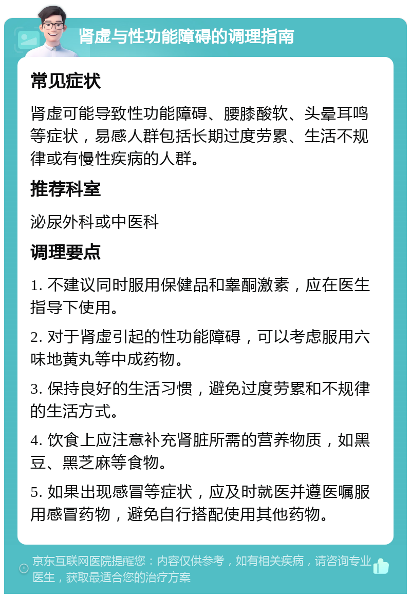 肾虚与性功能障碍的调理指南 常见症状 肾虚可能导致性功能障碍、腰膝酸软、头晕耳鸣等症状，易感人群包括长期过度劳累、生活不规律或有慢性疾病的人群。 推荐科室 泌尿外科或中医科 调理要点 1. 不建议同时服用保健品和睾酮激素，应在医生指导下使用。 2. 对于肾虚引起的性功能障碍，可以考虑服用六味地黄丸等中成药物。 3. 保持良好的生活习惯，避免过度劳累和不规律的生活方式。 4. 饮食上应注意补充肾脏所需的营养物质，如黑豆、黑芝麻等食物。 5. 如果出现感冒等症状，应及时就医并遵医嘱服用感冒药物，避免自行搭配使用其他药物。