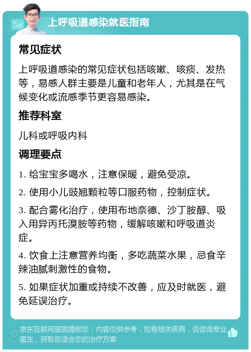 上呼吸道感染就医指南 常见症状 上呼吸道感染的常见症状包括咳嗽、咳痰、发热等，易感人群主要是儿童和老年人，尤其是在气候变化或流感季节更容易感染。 推荐科室 儿科或呼吸内科 调理要点 1. 给宝宝多喝水，注意保暖，避免受凉。 2. 使用小儿豉翘颗粒等口服药物，控制症状。 3. 配合雾化治疗，使用布地奈德、沙丁胺醇、吸入用异丙托溴胺等药物，缓解咳嗽和呼吸道炎症。 4. 饮食上注意营养均衡，多吃蔬菜水果，忌食辛辣油腻刺激性的食物。 5. 如果症状加重或持续不改善，应及时就医，避免延误治疗。