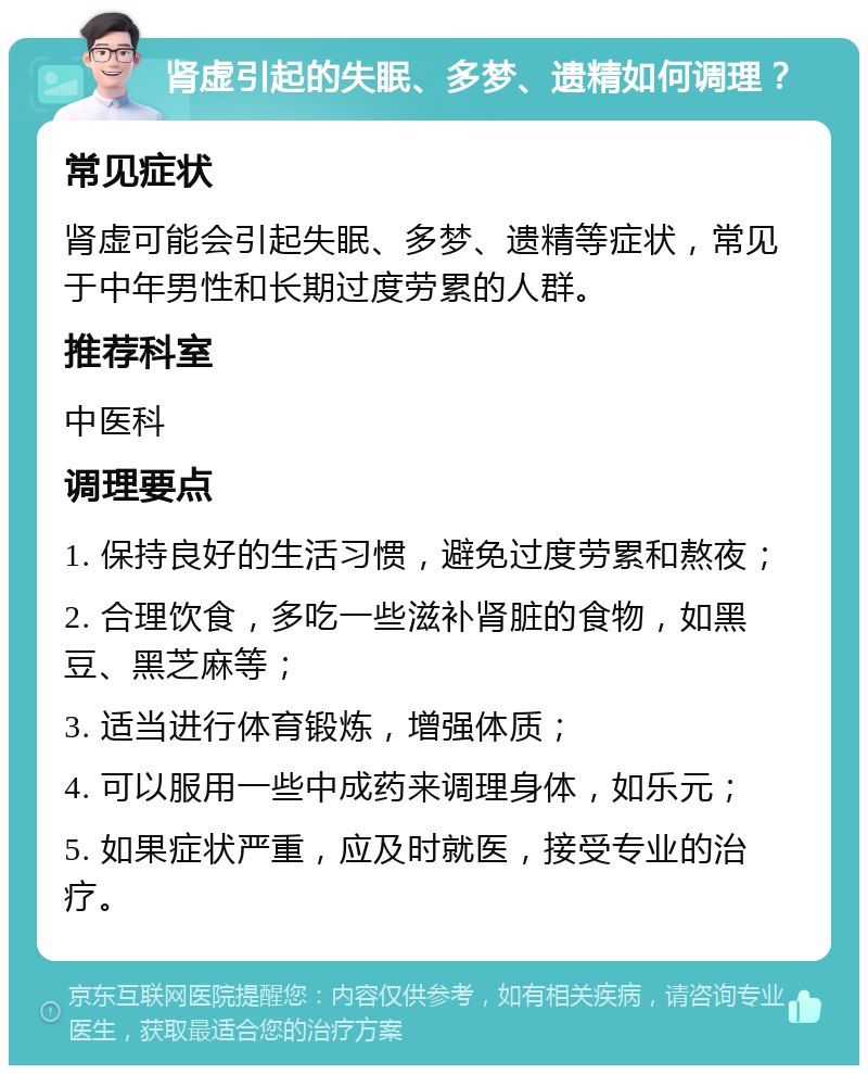 肾虚引起的失眠、多梦、遗精如何调理？ 常见症状 肾虚可能会引起失眠、多梦、遗精等症状，常见于中年男性和长期过度劳累的人群。 推荐科室 中医科 调理要点 1. 保持良好的生活习惯，避免过度劳累和熬夜； 2. 合理饮食，多吃一些滋补肾脏的食物，如黑豆、黑芝麻等； 3. 适当进行体育锻炼，增强体质； 4. 可以服用一些中成药来调理身体，如乐元； 5. 如果症状严重，应及时就医，接受专业的治疗。