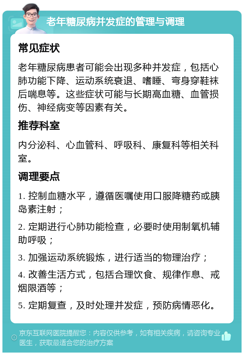 老年糖尿病并发症的管理与调理 常见症状 老年糖尿病患者可能会出现多种并发症，包括心肺功能下降、运动系统衰退、嗜睡、弯身穿鞋袜后喘息等。这些症状可能与长期高血糖、血管损伤、神经病变等因素有关。 推荐科室 内分泌科、心血管科、呼吸科、康复科等相关科室。 调理要点 1. 控制血糖水平，遵循医嘱使用口服降糖药或胰岛素注射； 2. 定期进行心肺功能检查，必要时使用制氧机辅助呼吸； 3. 加强运动系统锻炼，进行适当的物理治疗； 4. 改善生活方式，包括合理饮食、规律作息、戒烟限酒等； 5. 定期复查，及时处理并发症，预防病情恶化。