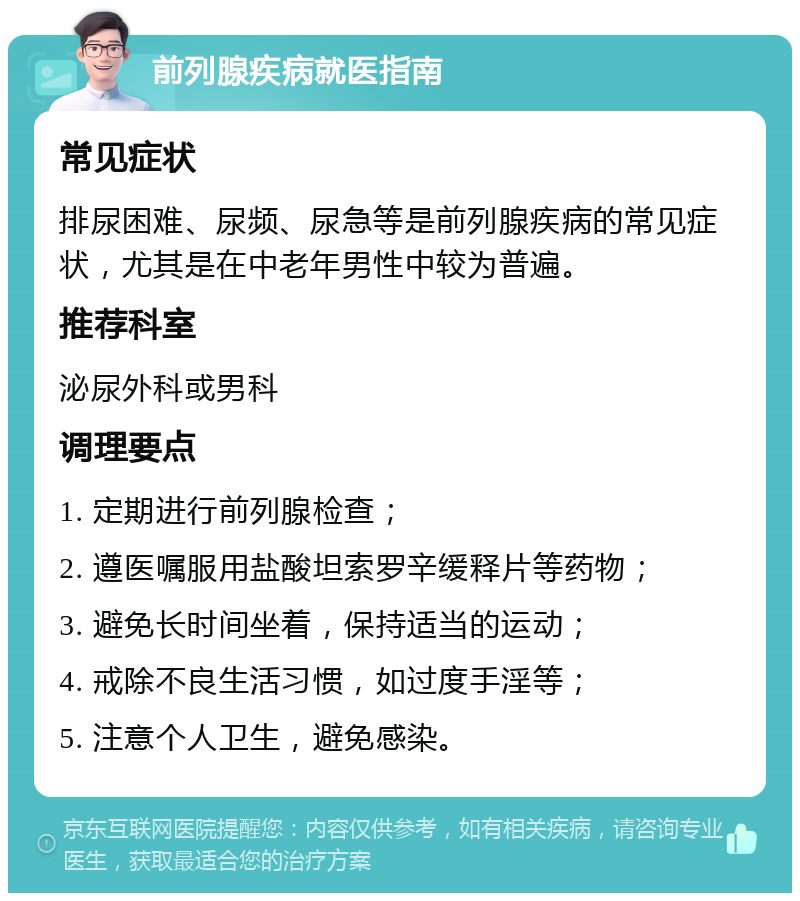 前列腺疾病就医指南 常见症状 排尿困难、尿频、尿急等是前列腺疾病的常见症状，尤其是在中老年男性中较为普遍。 推荐科室 泌尿外科或男科 调理要点 1. 定期进行前列腺检查； 2. 遵医嘱服用盐酸坦索罗辛缓释片等药物； 3. 避免长时间坐着，保持适当的运动； 4. 戒除不良生活习惯，如过度手淫等； 5. 注意个人卫生，避免感染。