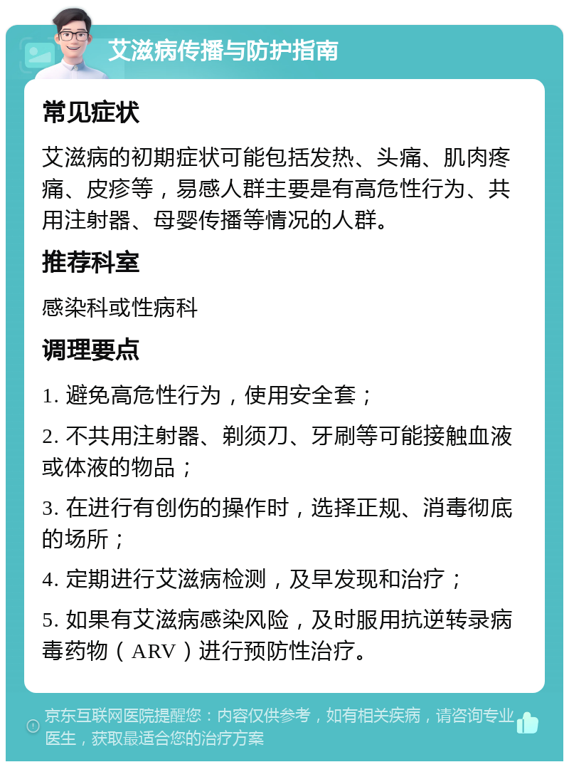 艾滋病传播与防护指南 常见症状 艾滋病的初期症状可能包括发热、头痛、肌肉疼痛、皮疹等，易感人群主要是有高危性行为、共用注射器、母婴传播等情况的人群。 推荐科室 感染科或性病科 调理要点 1. 避免高危性行为，使用安全套； 2. 不共用注射器、剃须刀、牙刷等可能接触血液或体液的物品； 3. 在进行有创伤的操作时，选择正规、消毒彻底的场所； 4. 定期进行艾滋病检测，及早发现和治疗； 5. 如果有艾滋病感染风险，及时服用抗逆转录病毒药物（ARV）进行预防性治疗。