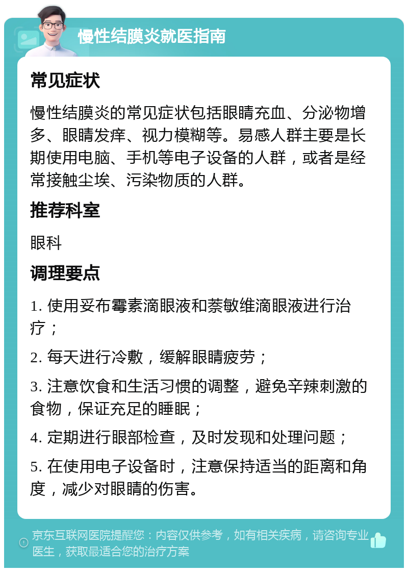 慢性结膜炎就医指南 常见症状 慢性结膜炎的常见症状包括眼睛充血、分泌物增多、眼睛发痒、视力模糊等。易感人群主要是长期使用电脑、手机等电子设备的人群，或者是经常接触尘埃、污染物质的人群。 推荐科室 眼科 调理要点 1. 使用妥布霉素滴眼液和萘敏维滴眼液进行治疗； 2. 每天进行冷敷，缓解眼睛疲劳； 3. 注意饮食和生活习惯的调整，避免辛辣刺激的食物，保证充足的睡眠； 4. 定期进行眼部检查，及时发现和处理问题； 5. 在使用电子设备时，注意保持适当的距离和角度，减少对眼睛的伤害。