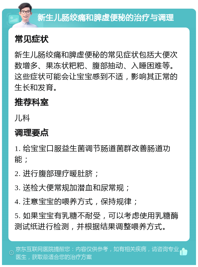 新生儿肠绞痛和脾虚便秘的治疗与调理 常见症状 新生儿肠绞痛和脾虚便秘的常见症状包括大便次数增多、果冻状粑粑、腹部抽动、入睡困难等。这些症状可能会让宝宝感到不适，影响其正常的生长和发育。 推荐科室 儿科 调理要点 1. 给宝宝口服益生菌调节肠道菌群改善肠道功能； 2. 进行腹部理疗暖肚脐； 3. 送检大便常规加潜血和尿常规； 4. 注意宝宝的喂养方式，保持规律； 5. 如果宝宝有乳糖不耐受，可以考虑使用乳糖酶测试纸进行检测，并根据结果调整喂养方式。