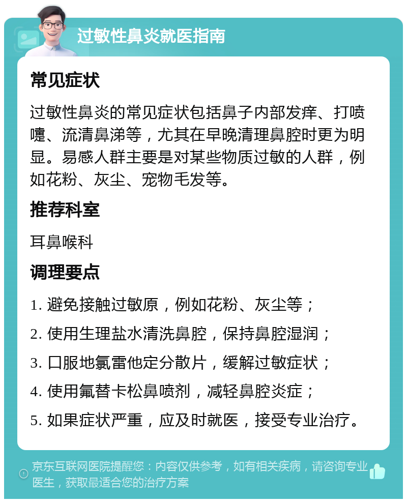 过敏性鼻炎就医指南 常见症状 过敏性鼻炎的常见症状包括鼻子内部发痒、打喷嚏、流清鼻涕等，尤其在早晚清理鼻腔时更为明显。易感人群主要是对某些物质过敏的人群，例如花粉、灰尘、宠物毛发等。 推荐科室 耳鼻喉科 调理要点 1. 避免接触过敏原，例如花粉、灰尘等； 2. 使用生理盐水清洗鼻腔，保持鼻腔湿润； 3. 口服地氯雷他定分散片，缓解过敏症状； 4. 使用氟替卡松鼻喷剂，减轻鼻腔炎症； 5. 如果症状严重，应及时就医，接受专业治疗。