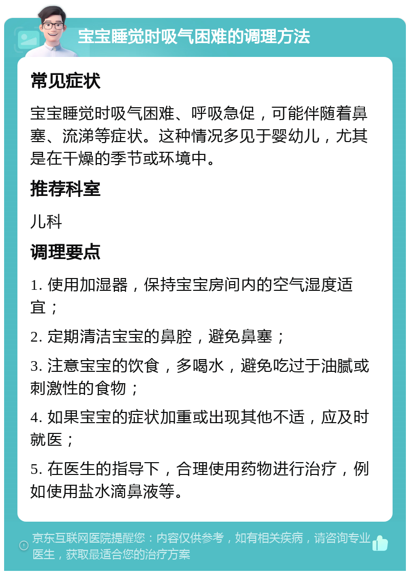 宝宝睡觉时吸气困难的调理方法 常见症状 宝宝睡觉时吸气困难、呼吸急促，可能伴随着鼻塞、流涕等症状。这种情况多见于婴幼儿，尤其是在干燥的季节或环境中。 推荐科室 儿科 调理要点 1. 使用加湿器，保持宝宝房间内的空气湿度适宜； 2. 定期清洁宝宝的鼻腔，避免鼻塞； 3. 注意宝宝的饮食，多喝水，避免吃过于油腻或刺激性的食物； 4. 如果宝宝的症状加重或出现其他不适，应及时就医； 5. 在医生的指导下，合理使用药物进行治疗，例如使用盐水滴鼻液等。