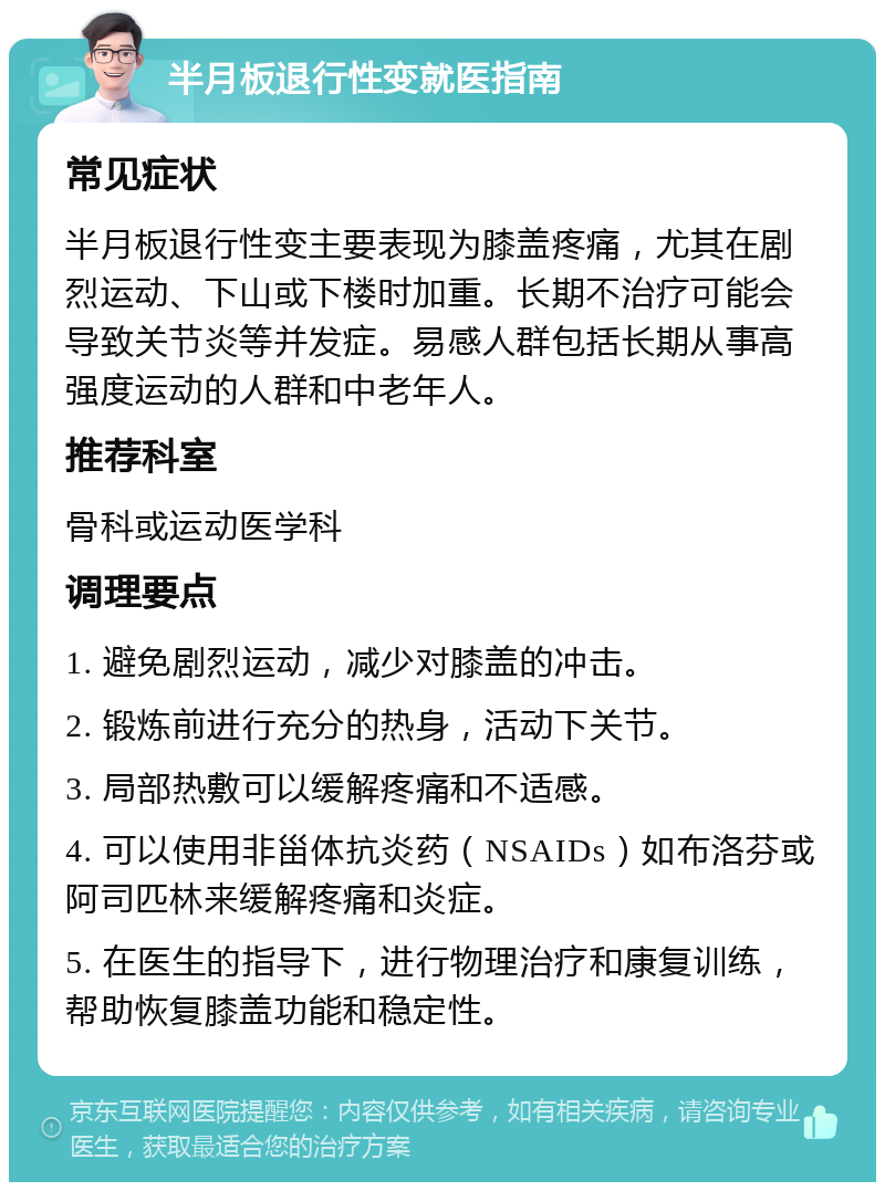 半月板退行性变就医指南 常见症状 半月板退行性变主要表现为膝盖疼痛，尤其在剧烈运动、下山或下楼时加重。长期不治疗可能会导致关节炎等并发症。易感人群包括长期从事高强度运动的人群和中老年人。 推荐科室 骨科或运动医学科 调理要点 1. 避免剧烈运动，减少对膝盖的冲击。 2. 锻炼前进行充分的热身，活动下关节。 3. 局部热敷可以缓解疼痛和不适感。 4. 可以使用非甾体抗炎药（NSAIDs）如布洛芬或阿司匹林来缓解疼痛和炎症。 5. 在医生的指导下，进行物理治疗和康复训练，帮助恢复膝盖功能和稳定性。