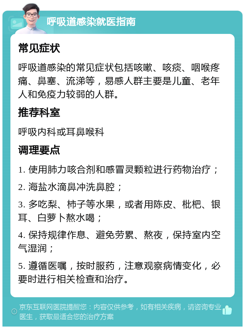 呼吸道感染就医指南 常见症状 呼吸道感染的常见症状包括咳嗽、咳痰、咽喉疼痛、鼻塞、流涕等，易感人群主要是儿童、老年人和免疫力较弱的人群。 推荐科室 呼吸内科或耳鼻喉科 调理要点 1. 使用肺力咳合剂和感冒灵颗粒进行药物治疗； 2. 海盐水滴鼻冲洗鼻腔； 3. 多吃梨、柿子等水果，或者用陈皮、枇杷、银耳、白萝卜熬水喝； 4. 保持规律作息、避免劳累、熬夜，保持室内空气湿润； 5. 遵循医嘱，按时服药，注意观察病情变化，必要时进行相关检查和治疗。