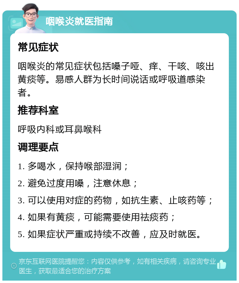 咽喉炎就医指南 常见症状 咽喉炎的常见症状包括嗓子哑、痒、干咳、咳出黄痰等。易感人群为长时间说话或呼吸道感染者。 推荐科室 呼吸内科或耳鼻喉科 调理要点 1. 多喝水，保持喉部湿润； 2. 避免过度用嗓，注意休息； 3. 可以使用对症的药物，如抗生素、止咳药等； 4. 如果有黄痰，可能需要使用祛痰药； 5. 如果症状严重或持续不改善，应及时就医。