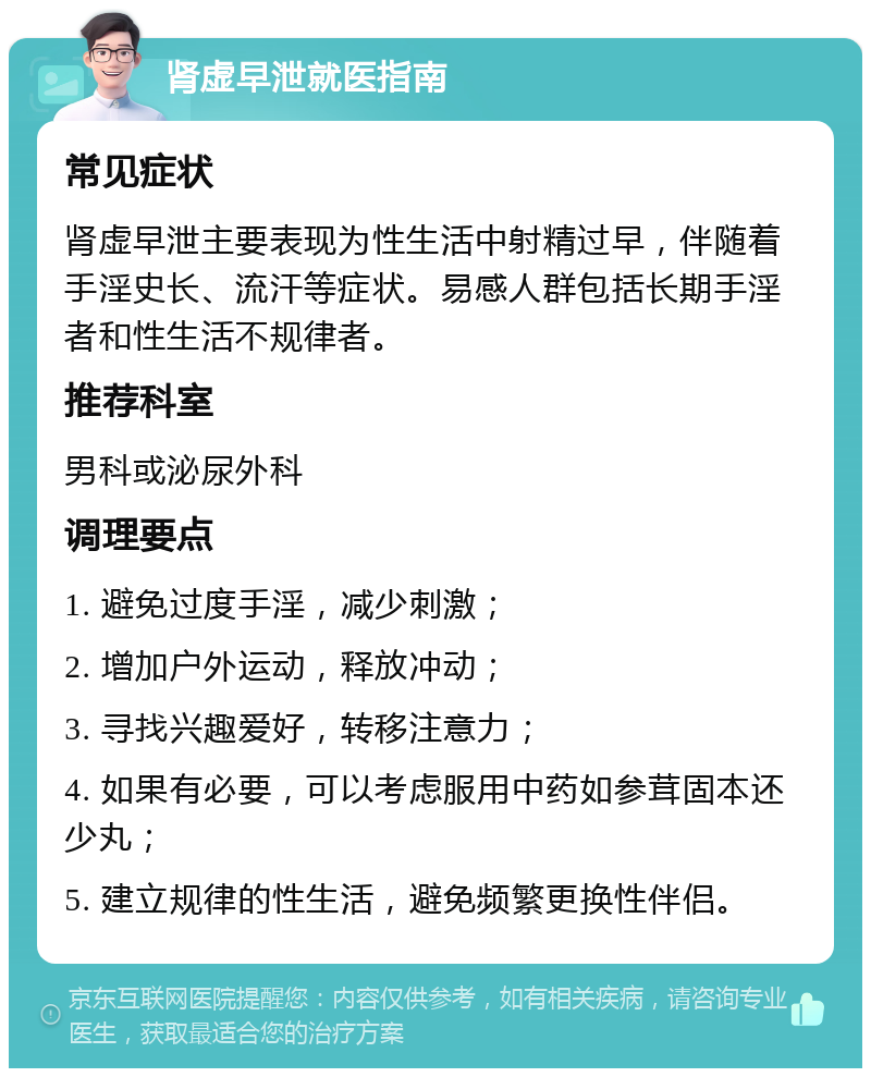 肾虚早泄就医指南 常见症状 肾虚早泄主要表现为性生活中射精过早，伴随着手淫史长、流汗等症状。易感人群包括长期手淫者和性生活不规律者。 推荐科室 男科或泌尿外科 调理要点 1. 避免过度手淫，减少刺激； 2. 增加户外运动，释放冲动； 3. 寻找兴趣爱好，转移注意力； 4. 如果有必要，可以考虑服用中药如参茸固本还少丸； 5. 建立规律的性生活，避免频繁更换性伴侣。