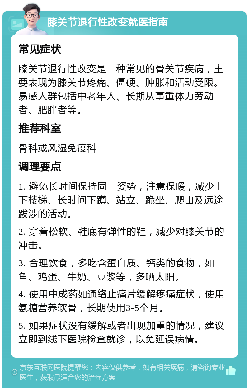 膝关节退行性改变就医指南 常见症状 膝关节退行性改变是一种常见的骨关节疾病，主要表现为膝关节疼痛、僵硬、肿胀和活动受限。易感人群包括中老年人、长期从事重体力劳动者、肥胖者等。 推荐科室 骨科或风湿免疫科 调理要点 1. 避免长时间保持同一姿势，注意保暖，减少上下楼梯、长时间下蹲、站立、跪坐、爬山及远途跋涉的活动。 2. 穿着松软、鞋底有弹性的鞋，减少对膝关节的冲击。 3. 合理饮食，多吃含蛋白质、钙类的食物，如鱼、鸡蛋、牛奶、豆浆等，多晒太阳。 4. 使用中成药如通络止痛片缓解疼痛症状，使用氨糖营养软骨，长期使用3-5个月。 5. 如果症状没有缓解或者出现加重的情况，建议立即到线下医院检查就诊，以免延误病情。