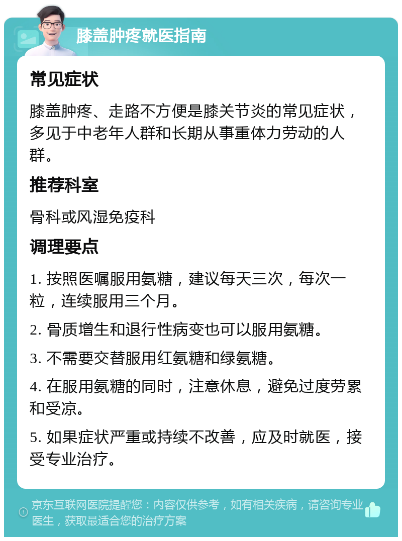 膝盖肿疼就医指南 常见症状 膝盖肿疼、走路不方便是膝关节炎的常见症状，多见于中老年人群和长期从事重体力劳动的人群。 推荐科室 骨科或风湿免疫科 调理要点 1. 按照医嘱服用氨糖，建议每天三次，每次一粒，连续服用三个月。 2. 骨质增生和退行性病变也可以服用氨糖。 3. 不需要交替服用红氨糖和绿氨糖。 4. 在服用氨糖的同时，注意休息，避免过度劳累和受凉。 5. 如果症状严重或持续不改善，应及时就医，接受专业治疗。