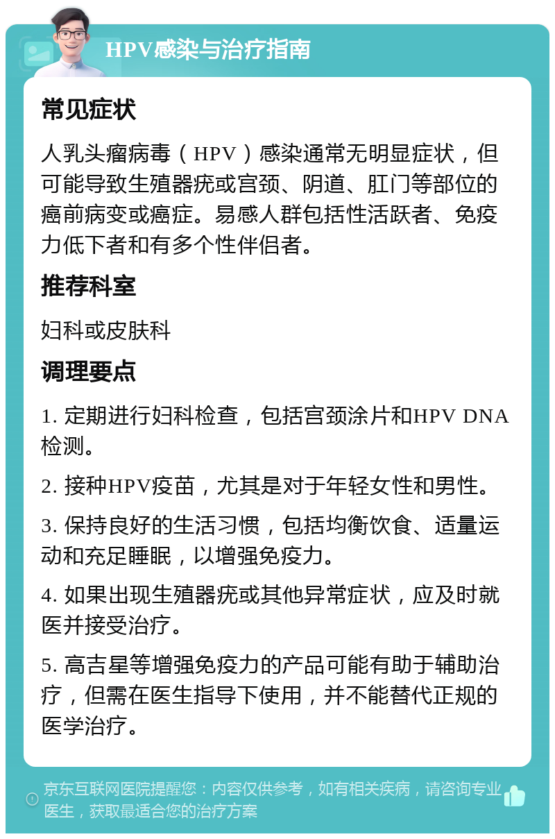 HPV感染与治疗指南 常见症状 人乳头瘤病毒（HPV）感染通常无明显症状，但可能导致生殖器疣或宫颈、阴道、肛门等部位的癌前病变或癌症。易感人群包括性活跃者、免疫力低下者和有多个性伴侣者。 推荐科室 妇科或皮肤科 调理要点 1. 定期进行妇科检查，包括宫颈涂片和HPV DNA检测。 2. 接种HPV疫苗，尤其是对于年轻女性和男性。 3. 保持良好的生活习惯，包括均衡饮食、适量运动和充足睡眠，以增强免疫力。 4. 如果出现生殖器疣或其他异常症状，应及时就医并接受治疗。 5. 高吉星等增强免疫力的产品可能有助于辅助治疗，但需在医生指导下使用，并不能替代正规的医学治疗。