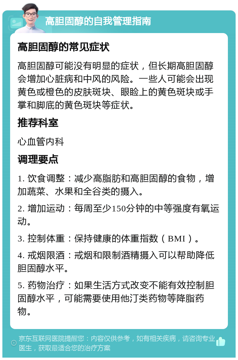 高胆固醇的自我管理指南 高胆固醇的常见症状 高胆固醇可能没有明显的症状，但长期高胆固醇会增加心脏病和中风的风险。一些人可能会出现黄色或橙色的皮肤斑块、眼睑上的黄色斑块或手掌和脚底的黄色斑块等症状。 推荐科室 心血管内科 调理要点 1. 饮食调整：减少高脂肪和高胆固醇的食物，增加蔬菜、水果和全谷类的摄入。 2. 增加运动：每周至少150分钟的中等强度有氧运动。 3. 控制体重：保持健康的体重指数（BMI）。 4. 戒烟限酒：戒烟和限制酒精摄入可以帮助降低胆固醇水平。 5. 药物治疗：如果生活方式改变不能有效控制胆固醇水平，可能需要使用他汀类药物等降脂药物。