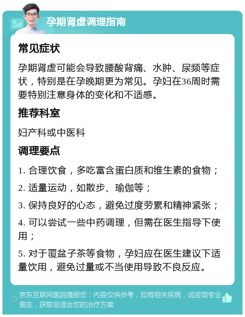 孕期肾虚调理指南 常见症状 孕期肾虚可能会导致腰酸背痛、水肿、尿频等症状，特别是在孕晚期更为常见。孕妇在36周时需要特别注意身体的变化和不适感。 推荐科室 妇产科或中医科 调理要点 1. 合理饮食，多吃富含蛋白质和维生素的食物； 2. 适量运动，如散步、瑜伽等； 3. 保持良好的心态，避免过度劳累和精神紧张； 4. 可以尝试一些中药调理，但需在医生指导下使用； 5. 对于覆盆子茶等食物，孕妇应在医生建议下适量饮用，避免过量或不当使用导致不良反应。