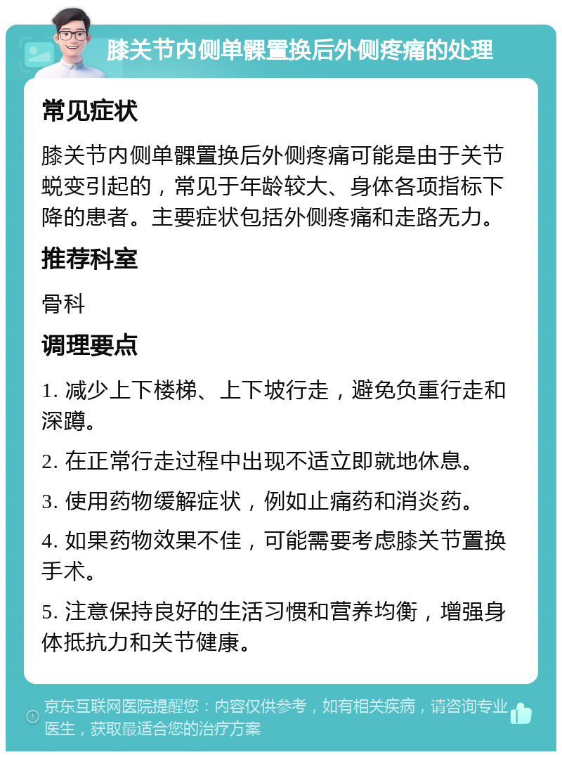 膝关节内侧单髁置换后外侧疼痛的处理 常见症状 膝关节内侧单髁置换后外侧疼痛可能是由于关节蜕变引起的，常见于年龄较大、身体各项指标下降的患者。主要症状包括外侧疼痛和走路无力。 推荐科室 骨科 调理要点 1. 减少上下楼梯、上下坡行走，避免负重行走和深蹲。 2. 在正常行走过程中出现不适立即就地休息。 3. 使用药物缓解症状，例如止痛药和消炎药。 4. 如果药物效果不佳，可能需要考虑膝关节置换手术。 5. 注意保持良好的生活习惯和营养均衡，增强身体抵抗力和关节健康。