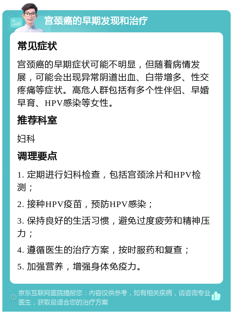 宫颈癌的早期发现和治疗 常见症状 宫颈癌的早期症状可能不明显，但随着病情发展，可能会出现异常阴道出血、白带增多、性交疼痛等症状。高危人群包括有多个性伴侣、早婚早育、HPV感染等女性。 推荐科室 妇科 调理要点 1. 定期进行妇科检查，包括宫颈涂片和HPV检测； 2. 接种HPV疫苗，预防HPV感染； 3. 保持良好的生活习惯，避免过度疲劳和精神压力； 4. 遵循医生的治疗方案，按时服药和复查； 5. 加强营养，增强身体免疫力。