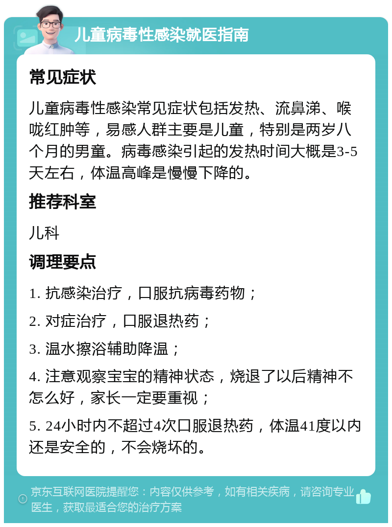 儿童病毒性感染就医指南 常见症状 儿童病毒性感染常见症状包括发热、流鼻涕、喉咙红肿等，易感人群主要是儿童，特别是两岁八个月的男童。病毒感染引起的发热时间大概是3-5天左右，体温高峰是慢慢下降的。 推荐科室 儿科 调理要点 1. 抗感染治疗，口服抗病毒药物； 2. 对症治疗，口服退热药； 3. 温水擦浴辅助降温； 4. 注意观察宝宝的精神状态，烧退了以后精神不怎么好，家长一定要重视； 5. 24小时内不超过4次口服退热药，体温41度以内还是安全的，不会烧坏的。