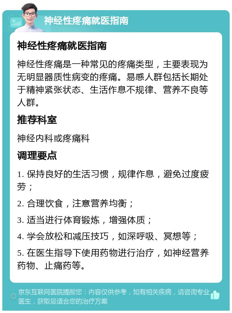 神经性疼痛就医指南 神经性疼痛就医指南 神经性疼痛是一种常见的疼痛类型，主要表现为无明显器质性病变的疼痛。易感人群包括长期处于精神紧张状态、生活作息不规律、营养不良等人群。 推荐科室 神经内科或疼痛科 调理要点 1. 保持良好的生活习惯，规律作息，避免过度疲劳； 2. 合理饮食，注意营养均衡； 3. 适当进行体育锻炼，增强体质； 4. 学会放松和减压技巧，如深呼吸、冥想等； 5. 在医生指导下使用药物进行治疗，如神经营养药物、止痛药等。