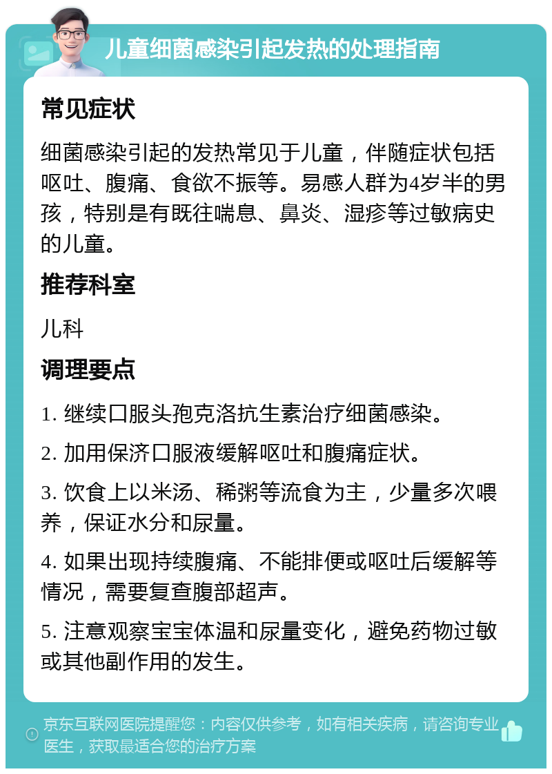 儿童细菌感染引起发热的处理指南 常见症状 细菌感染引起的发热常见于儿童，伴随症状包括呕吐、腹痛、食欲不振等。易感人群为4岁半的男孩，特别是有既往喘息、鼻炎、湿疹等过敏病史的儿童。 推荐科室 儿科 调理要点 1. 继续口服头孢克洛抗生素治疗细菌感染。 2. 加用保济口服液缓解呕吐和腹痛症状。 3. 饮食上以米汤、稀粥等流食为主，少量多次喂养，保证水分和尿量。 4. 如果出现持续腹痛、不能排便或呕吐后缓解等情况，需要复查腹部超声。 5. 注意观察宝宝体温和尿量变化，避免药物过敏或其他副作用的发生。