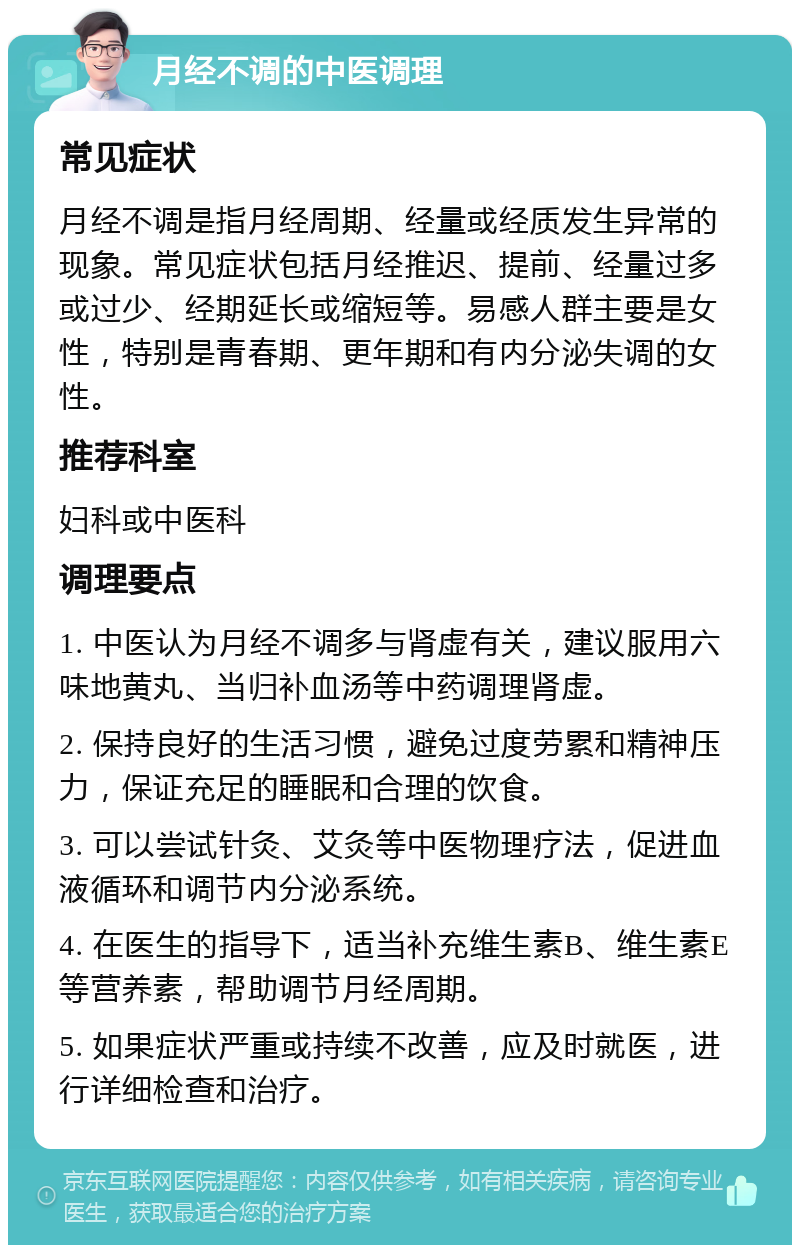 月经不调的中医调理 常见症状 月经不调是指月经周期、经量或经质发生异常的现象。常见症状包括月经推迟、提前、经量过多或过少、经期延长或缩短等。易感人群主要是女性，特别是青春期、更年期和有内分泌失调的女性。 推荐科室 妇科或中医科 调理要点 1. 中医认为月经不调多与肾虚有关，建议服用六味地黄丸、当归补血汤等中药调理肾虚。 2. 保持良好的生活习惯，避免过度劳累和精神压力，保证充足的睡眠和合理的饮食。 3. 可以尝试针灸、艾灸等中医物理疗法，促进血液循环和调节内分泌系统。 4. 在医生的指导下，适当补充维生素B、维生素E等营养素，帮助调节月经周期。 5. 如果症状严重或持续不改善，应及时就医，进行详细检查和治疗。