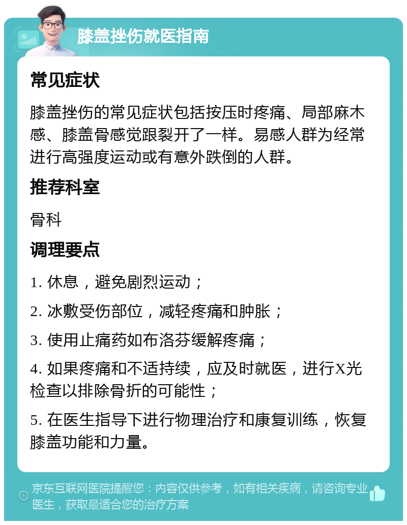 膝盖挫伤就医指南 常见症状 膝盖挫伤的常见症状包括按压时疼痛、局部麻木感、膝盖骨感觉跟裂开了一样。易感人群为经常进行高强度运动或有意外跌倒的人群。 推荐科室 骨科 调理要点 1. 休息，避免剧烈运动； 2. 冰敷受伤部位，减轻疼痛和肿胀； 3. 使用止痛药如布洛芬缓解疼痛； 4. 如果疼痛和不适持续，应及时就医，进行X光检查以排除骨折的可能性； 5. 在医生指导下进行物理治疗和康复训练，恢复膝盖功能和力量。