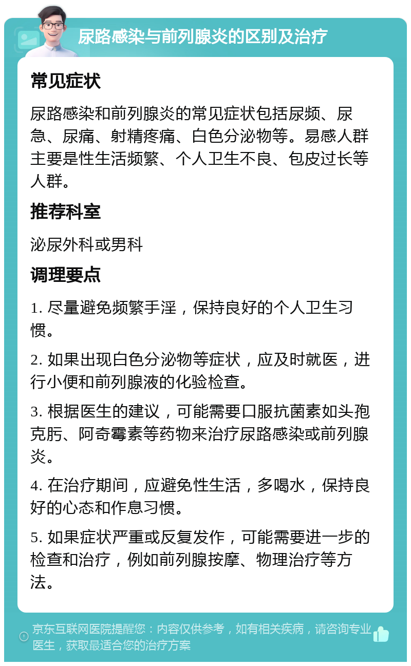 尿路感染与前列腺炎的区别及治疗 常见症状 尿路感染和前列腺炎的常见症状包括尿频、尿急、尿痛、射精疼痛、白色分泌物等。易感人群主要是性生活频繁、个人卫生不良、包皮过长等人群。 推荐科室 泌尿外科或男科 调理要点 1. 尽量避免频繁手淫，保持良好的个人卫生习惯。 2. 如果出现白色分泌物等症状，应及时就医，进行小便和前列腺液的化验检查。 3. 根据医生的建议，可能需要口服抗菌素如头孢克肟、阿奇霉素等药物来治疗尿路感染或前列腺炎。 4. 在治疗期间，应避免性生活，多喝水，保持良好的心态和作息习惯。 5. 如果症状严重或反复发作，可能需要进一步的检查和治疗，例如前列腺按摩、物理治疗等方法。